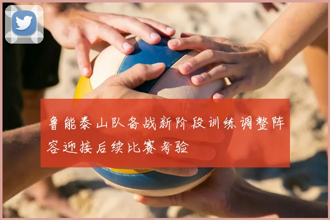 鲁能泰山队备战新阶段训练调整阵容迎接后续比赛考验