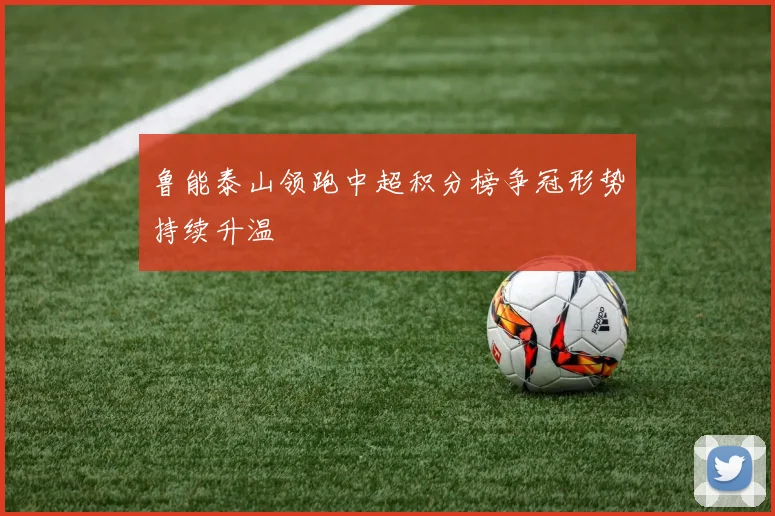 鲁能泰山领跑中超积分榜争冠形势持续升温