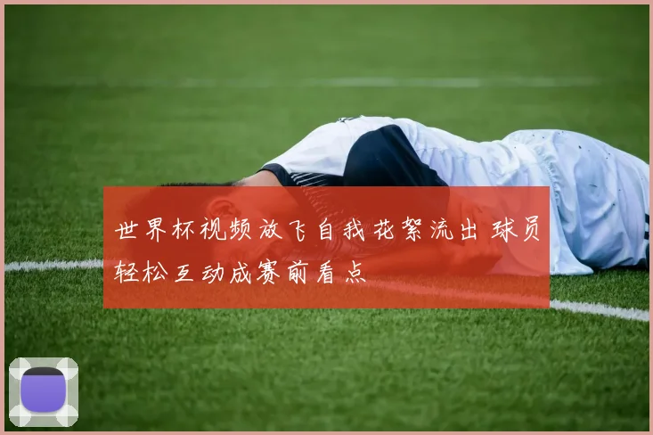 世界杯视频放飞自我花絮流出 球员轻松互动成赛前看点