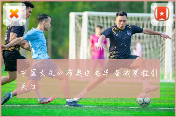 中国女足公布奥运名单 备战赛程引关注