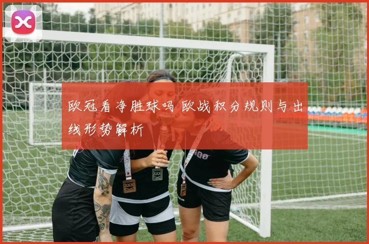 欧冠看净胜球吗 欧战积分规则与出线形势解析