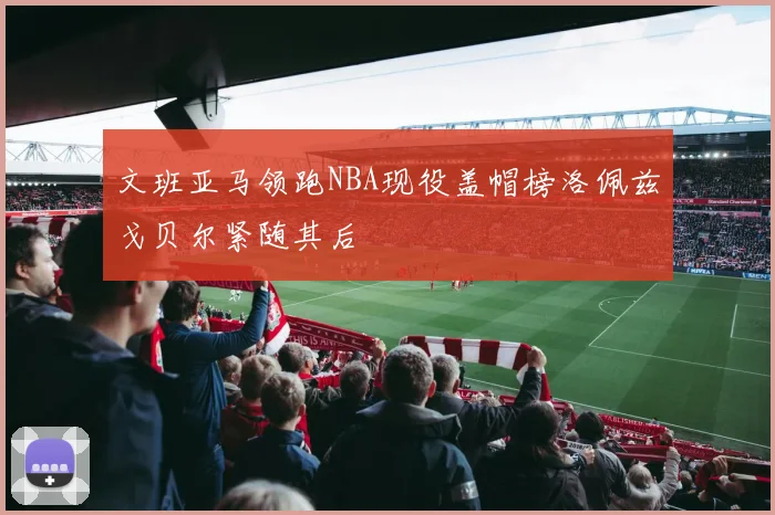 文班亚马领跑NBA现役盖帽榜洛佩兹戈贝尔紧随其后
