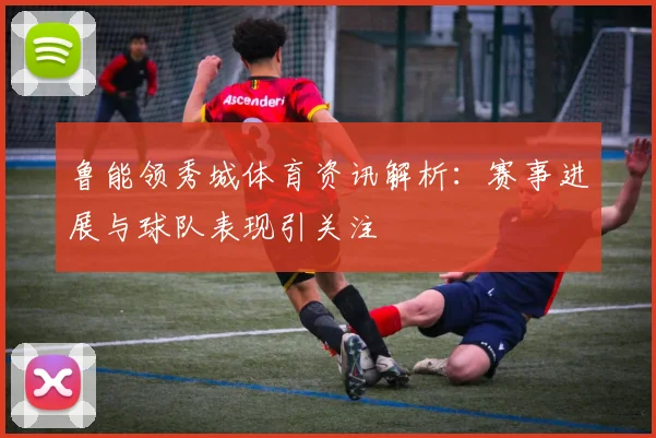 鲁能领秀城体育资讯解析:赛事进展与球队表现引关注