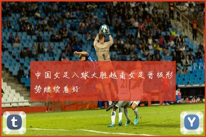 中国女足八球大胜越南女足晋级形势继续看好