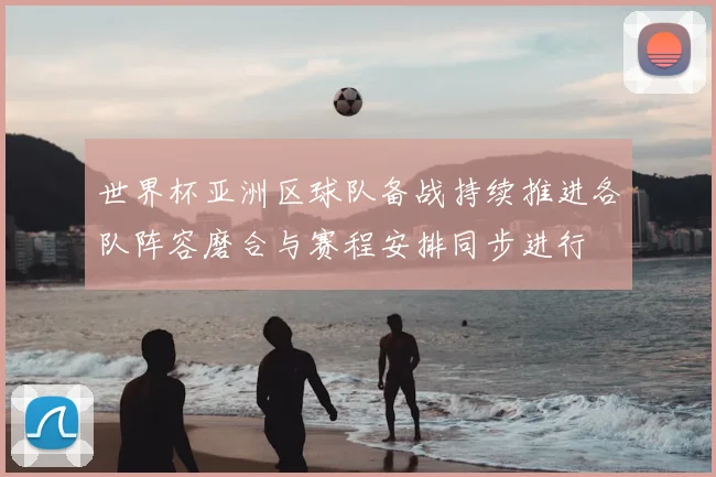 世界杯亚洲区球队备战持续推进各队阵容磨合与赛程安排同步进行
