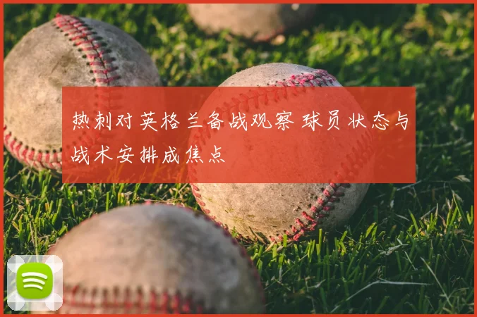 热刺对英格兰备战观察 球员状态与战术安排成焦点