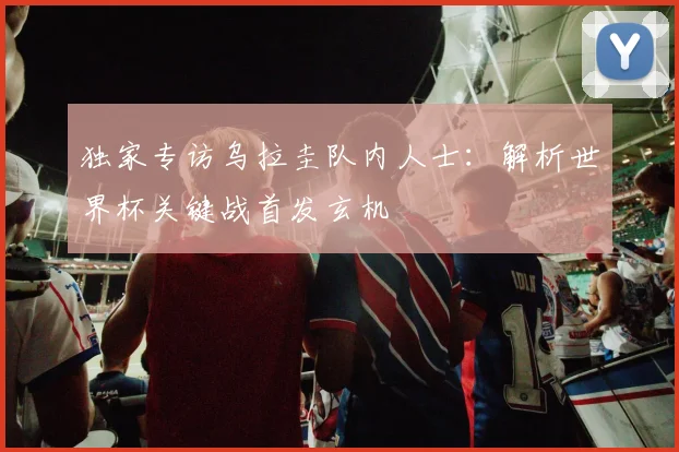 独家专访乌拉圭队内人士：解析世界杯关键战首发玄机