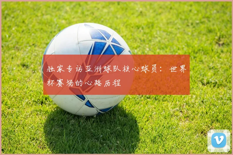 独家专访亚洲球队核心球员：世界杯赛场的心路历程