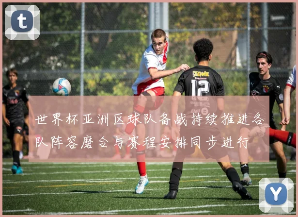 世界杯亚洲区球队备战持续推进各队阵容磨合与赛程安排同步进行