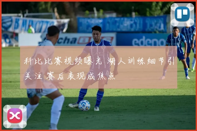 科比比赛视频曝光 湖人训练细节引关注 赛后表现成焦点