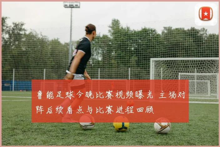 鲁能足球今晚比赛视频曝光 主场对阵后续看点与比赛进程回顾
