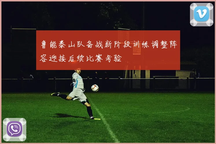 鲁能泰山队备战新阶段训练调整阵容迎接后续比赛考验